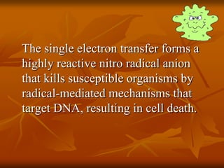 The single electron transfer forms a
highly reactive nitro radical anion
that kills susceptible organisms by
radical-mediated mechanisms that
target DNA, resulting in cell death.
 