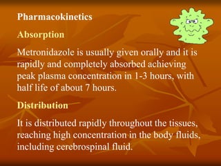 Pharmacokinetics
Absorption
Metronidazole is usually given orally and it is
rapidly and completely absorbed achieving
peak plasma concentration in 1-3 hours, with
half life of about 7 hours.
Distribution
It is distributed rapidly throughout the tissues,
reaching high concentration in the body fluids,
including cerebrospinal fluid.
 