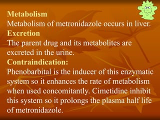Metabolism
Metabolism of metronidazole occurs in liver.
Excretion
The parent drug and its metabolites are
excreted in the urine.
Contraindication:
Phenobarbital is the inducer of this enzymatic
system so it enhances the rate of metabolism
when used concomitantly. Cimetidine inhibit
this system so it prolongs the plasma half life
of metronidazole.
 