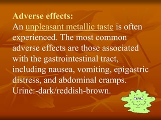 Adverse effects:
An unpleasant metallic taste is often
experienced. The most common
adverse effects are those associated
with the gastrointestinal tract,
including nausea, vomiting, epigastric
distress, and abdominal cramps.
Urine:-dark/reddish-brown.
 