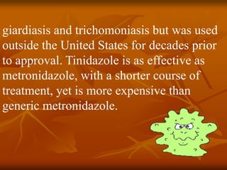 giardiasis and trichomoniasis but was used
outside the United States for decades prior
to approval. Tinidazole is as effective as
metronidazole, with a shorter course of
treatment, yet is more expensive than
generic metronidazole.
 