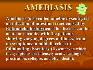 AMEBIASIS
Amebiasis (also called amebic dysentry) is
an infection of intestinal tract caused by
Entamoeba histolytica. The disease can be
acute or chronic, with the patients
showing varying degrees of illness, from
no symptoms to mild diarrhea to
fulminating dysentery (Dysentery in which
the symptoms are intensely acute, leading to
prostration, collapse, and often death).
 
