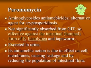 Paromomycin
 Aminoglycosides antiamebicides; alternative
agent for cryptosporidiosis.
 Not significantly absorbed from GIT, so
effective against the intestinal (luminal)
form of E. histolytica and tapeworm.
 Excreted in urine.
 Its antiamebic action is due to effect on cell
membranes, causing leakage and by
reducing the population of intestinal flora.
 
