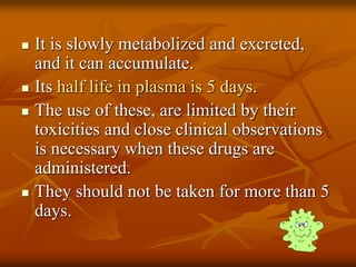  It is slowly metabolized and excreted,
and it can accumulate.
 Its half life in plasma is 5 days.
 The use of these, are limited by their
toxicities and close clinical observations
is necessary when these drugs are
administered.
 They should not be taken for more than 5
days.
 