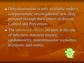  Dehydroemetine is only available under a
compassionate investigational new drug
protocol through the Centers of disease
Control and Prevention.
 The untoward effects are pain at the site
of infection, transient nausea,
cardiotoxicity, neuromuscular weakness,
dizziness, and rashes.
 