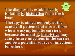 The diagnosis is established by
isolating E. histolytica from fresh
feces.
Therapy is aimed not only at the
acutely ill patients but also at those
who are asymptomatic carriers,
because dormant E. histolytica may
cause future infections in the carrier
and be a potential source of infections
for others.
 