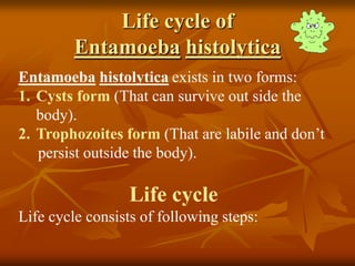 Life cycle of
Entamoeba histolytica
Entamoeba histolytica exists in two forms:
1. Cysts form (That can survive out side the
body).
2. Trophozoites form (That are labile and don’t
persist outside the body).
Life cycle
Life cycle consists of following steps:
 