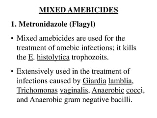 MIXED AMEBICIDES
1. Metronidazole (Flagyl)
• Mixed amebicides are used for the
treatment of amebic infections; it kills
the E. histolytica trophozoits.
• Extensively used in the treatment of
infections caused by Giardia lamblia,
Trichomonas vaginalis, Anaerobic cocci,
and Anaerobic gram negative bacilli.
 