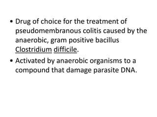 • Drug of choice for the treatment of
pseudomembranous colitis caused by the
anaerobic, gram positive bacillus
Clostridium difficile.
• Activated by anaerobic organisms to a
compound that damage parasite DNA.
 