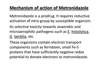 Mechanism of action of Metronidazole
Metronidazole is a prodrug. It requires reductive
activation of nitro group by susceptible organism.
Its selective toxicity towards anaerobic and
microaerophilic pathogens such as E. histolytica,
G. lamblia, etc.
These organisms contain electron transport
components such as ferridoxin, small Fe-S
proteins that have sufficiently negative redox
potential to donate electrons to metronidazole.
 