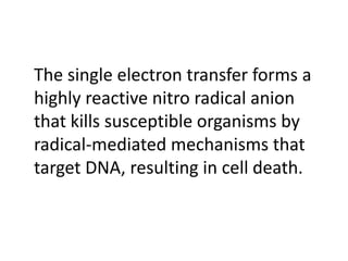 The single electron transfer forms a
highly reactive nitro radical anion
that kills susceptible organisms by
radical-mediated mechanisms that
target DNA, resulting in cell death.
 