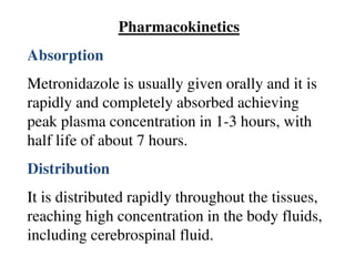 Pharmacokinetics
Absorption
Metronidazole is usually given orally and it is
rapidly and completely absorbed achieving
peak plasma concentration in 1-3 hours, with
half life of about 7 hours.
Distribution
It is distributed rapidly throughout the tissues,
reaching high concentration in the body fluids,
including cerebrospinal fluid.
 