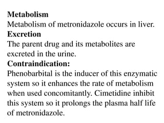 Metabolism
Metabolism of metronidazole occurs in liver.
Excretion
The parent drug and its metabolites are
excreted in the urine.
Contraindication:
Phenobarbital is the inducer of this enzymatic
system so it enhances the rate of metabolism
when used concomitantly. Cimetidine inhibit
this system so it prolongs the plasma half life
of metronidazole.
 