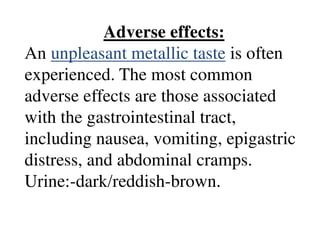 Adverse effects:
An unpleasant metallic taste is often
experienced. The most common
adverse effects are those associated
with the gastrointestinal tract,
including nausea, vomiting, epigastric
distress, and abdominal cramps.
Urine:-dark/reddish-brown.
 