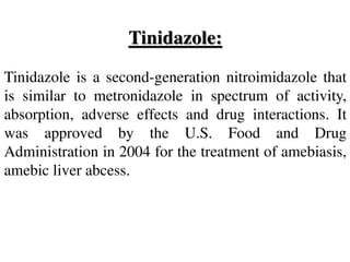 Tinidazole:
Tinidazole is a second-generation nitroimidazole that
is similar to metronidazole in spectrum of activity,
absorption, adverse effects and drug interactions. It
was approved by the U.S. Food and Drug
Administration in 2004 for the treatment of amebiasis,
amebic liver abcess.
 