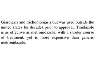 Giardiasis and trichomoniasis but was used outside the
united states for decades prior to approval. Tinidazole
is as effective as metronidazole, with a shorter course
of treatment, yet is more expensive than generic
metronidazole.
 