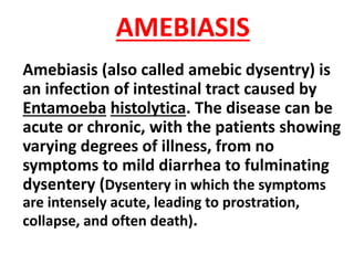 AMEBIASIS
Amebiasis (also called amebic dysentry) is
an infection of intestinal tract caused by
Entamoeba histolytica. The disease can be
acute or chronic, with the patients showing
varying degrees of illness, from no
symptoms to mild diarrhea to fulminating
dysentery (Dysentery in which the symptoms
are intensely acute, leading to prostration,
collapse, and often death).
 