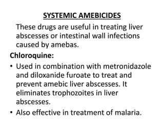 SYSTEMIC AMEBICIDES
These drugs are useful in treating liver
abscesses or intestinal wall infections
caused by amebas.
Chloroquine:
• Used in combination with metronidazole
and diloxanide furoate to treat and
prevent amebic liver abscesses. It
eliminates trophozoites in liver
abscesses.
• Also effective in treatment of malaria.
 