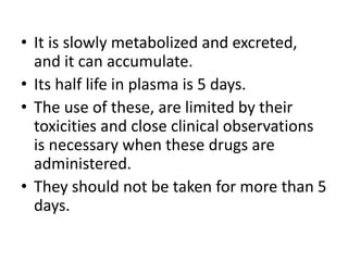 • It is slowly metabolized and excreted,
and it can accumulate.
• Its half life in plasma is 5 days.
• The use of these, are limited by their
toxicities and close clinical observations
is necessary when these drugs are
administered.
• They should not be taken for more than 5
days.
 