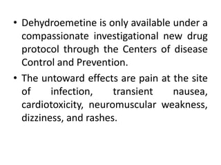 • Dehydroemetine is only available under a
compassionate investigational new drug
protocol through the Centers of disease
Control and Prevention.
• The untoward effects are pain at the site
of infection, transient nausea,
cardiotoxicity, neuromuscular weakness,
dizziness, and rashes.
 
