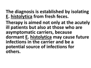 The diagnosis is established by isolating
E. histolytica from fresh feces.
Therapy is aimed not only at the acutely
ill patients but also at those who are
asymptomatic carriers, because
dormant E. histolytica may cause future
infections in the carrier and be a
potential source of infections for
others.
 