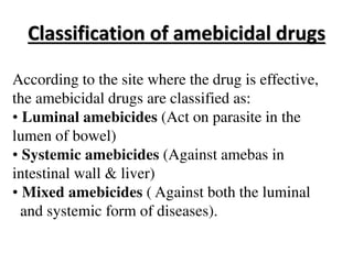 Classification of amebicidal drugs
According to the site where the drug is effective,
the amebicidal drugs are classified as:
• Luminal amebicides (Act on parasite in the
lumen of bowel)
• Systemic amebicides (Against amebas in
intestinal wall & liver)
• Mixed amebicides ( Against both the luminal
and systemic form of diseases).
 