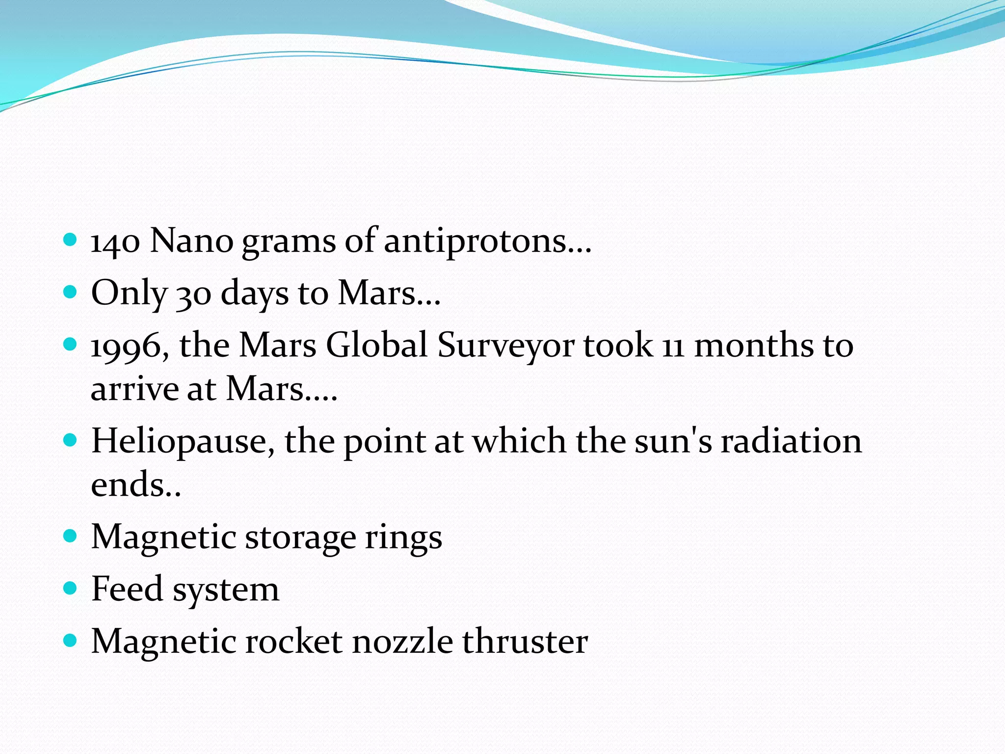 140 Nano grams of antiprotons…
 Only 30 days to Mars…
 1996, the Mars Global Surveyor took 11 months to
    arrive at Mars….
   Heliopause, the point at which the sun's radiation
    ends..
   Magnetic storage rings
   Feed system
   Magnetic rocket nozzle thruster
 