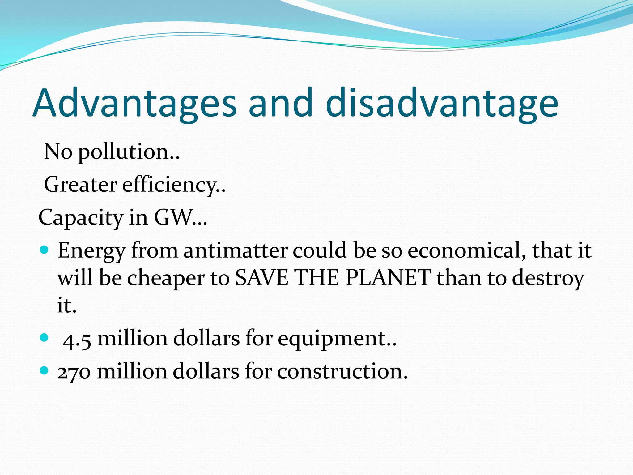 Advantages and disadvantage
No pollution..
Greater efficiency..
Capacity in GW…
 Energy from antimatter could be so economical, that it
  will be cheaper to SAVE THE PLANET than to destroy
  it.
 4.5 million dollars for equipment..
 270 million dollars for construction.
 