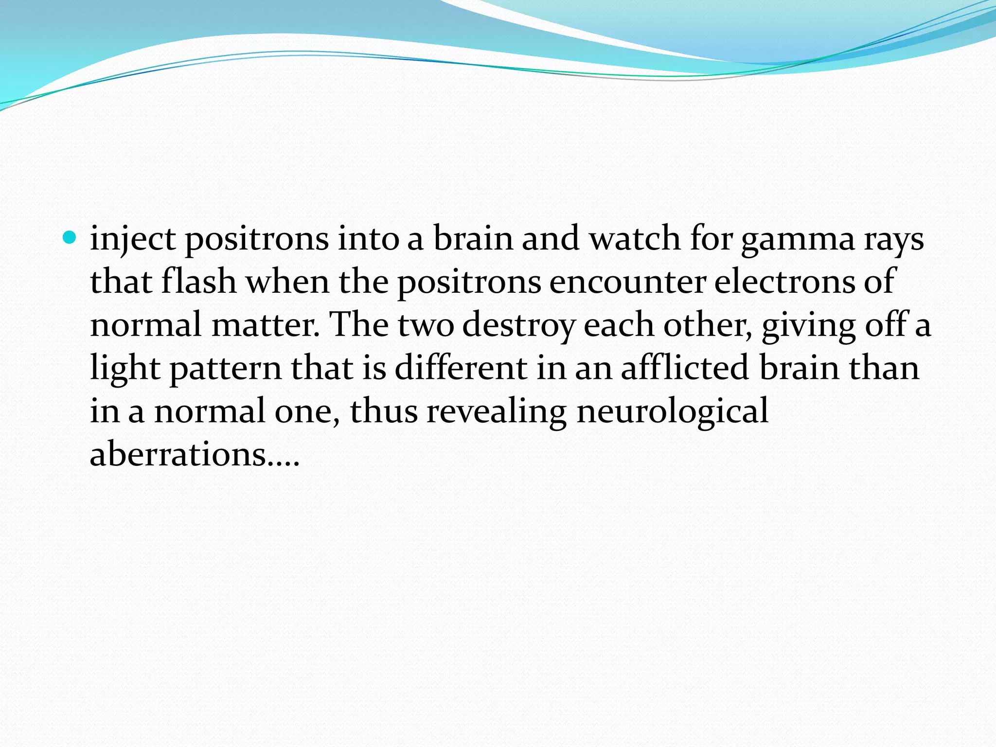  inject positrons into a brain and watch for gamma rays
 that flash when the positrons encounter electrons of
 normal matter. The two destroy each other, giving off a
 light pattern that is different in an afflicted brain than
 in a normal one, thus revealing neurological
 aberrations….
 