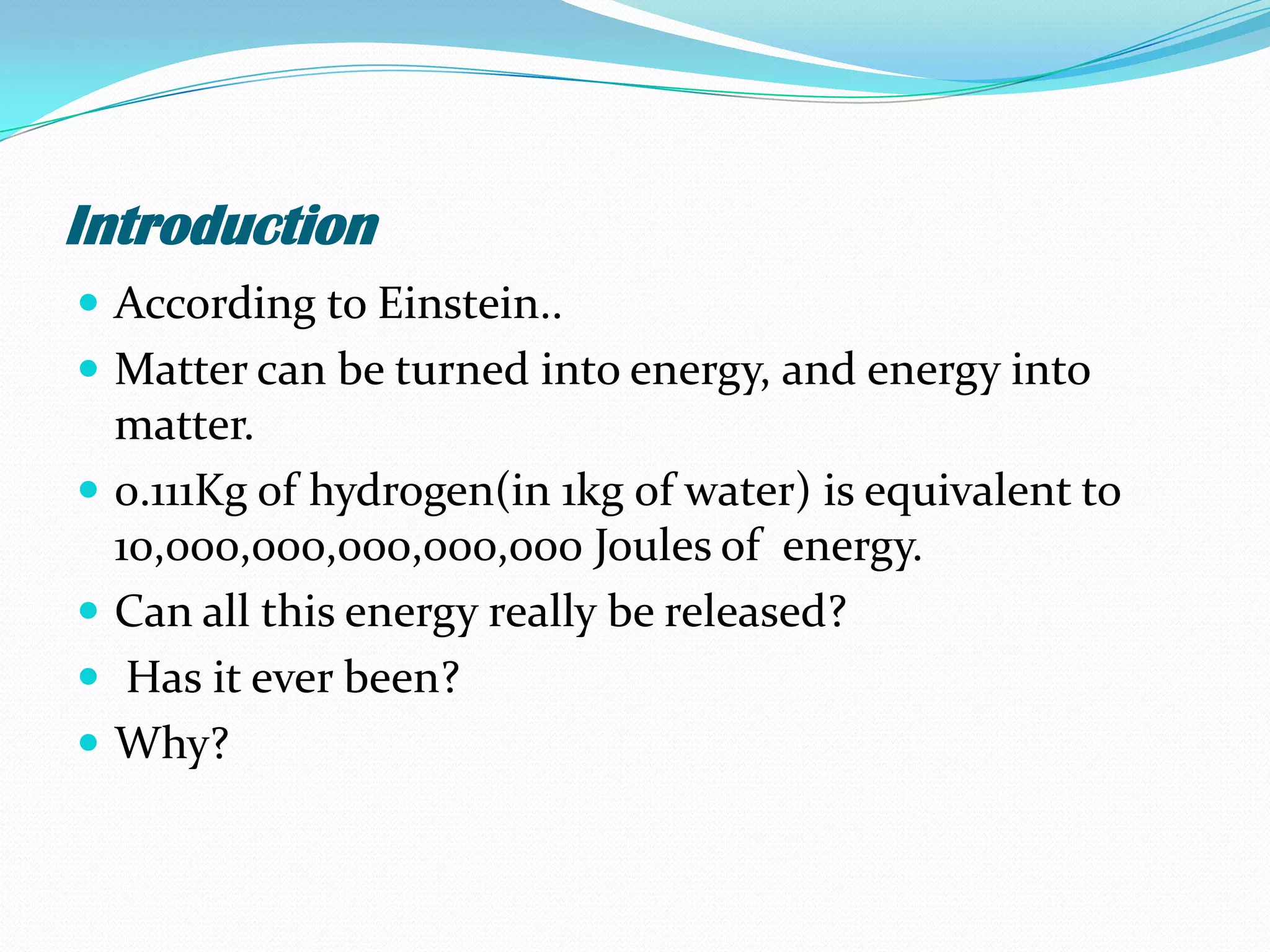 Introduction
 According to Einstein..
 Matter can be turned into energy, and energy into
    matter.
   0.111Kg of hydrogen(in 1kg of water) is equivalent to
    10,000,000,000,000,000 Joules of energy.
   Can all this energy really be released?
    Has it ever been?
   Why?
 