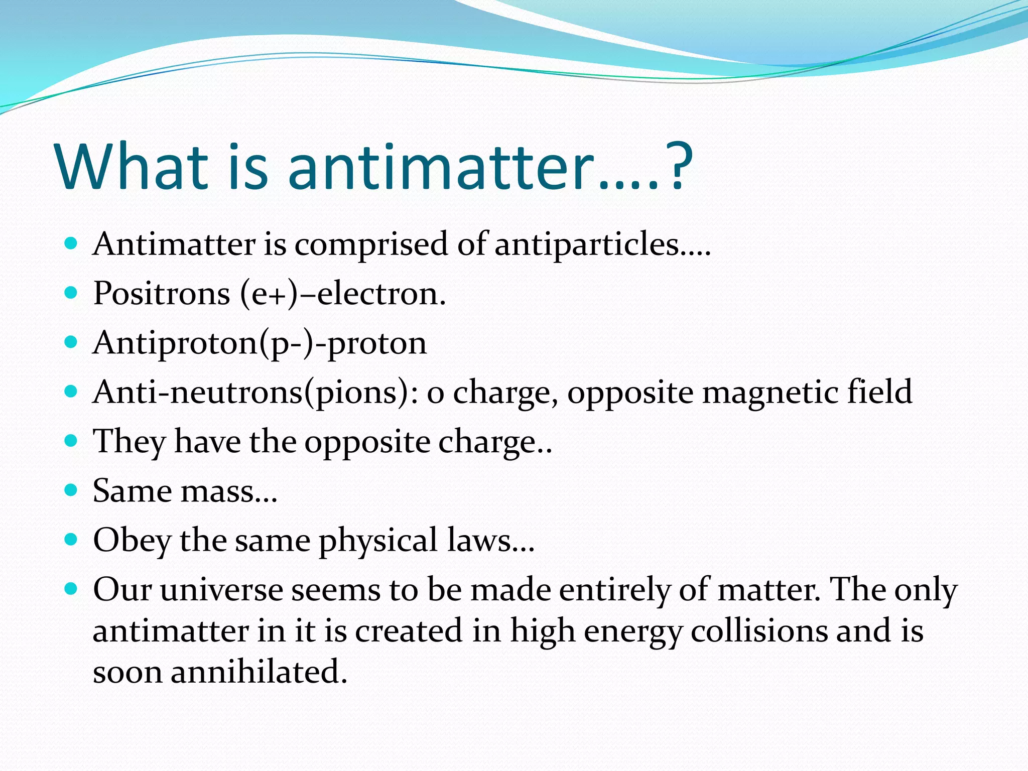 What is antimatter….?
 Antimatter is comprised of antiparticles….
 Positrons (e+)–electron.
 Antiproton(p-)-proton
 Anti-neutrons(pions): 0 charge, opposite magnetic field
 They have the opposite charge..
 Same mass…
 Obey the same physical laws…
 Our universe seems to be made entirely of matter. The only
  antimatter in it is created in high energy collisions and is
  soon annihilated.
 