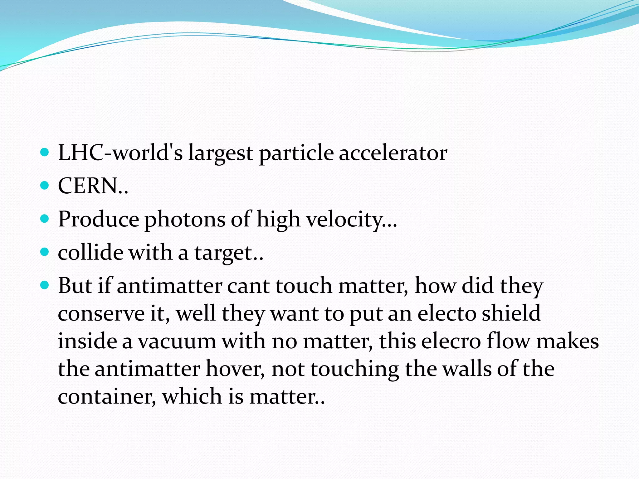  LHC-world's largest particle accelerator
 CERN..
 Produce photons of high velocity…
 collide with a target..
 But if antimatter cant touch matter, how did they
  conserve it, well they want to put an electo shield
  inside a vacuum with no matter, this elecro flow makes
  the antimatter hover, not touching the walls of the
  container, which is matter..
 