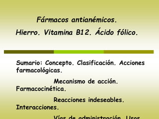 Fármacos antianémicos.
Hierro. Vitamina B12. Ácido fólico.
Sumario: Concepto. Clasificación. Acciones
farmacológicas.
Mecanismo de acción.
Farmacocinética.
Reacciones indeseables.
Interacciones.
 