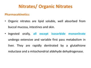 Nitrates/ Organic Nitrates
Pharmacokinetics:
• Organic nitrates are lipid soluble, well absorbed from
buccal mucosa, intestines and skin.
• Ingested orally, all except isosorbide mononitrate
undergo extensive and variable first pass metabolism in
liver. They are rapidly denitrated by a glutathione
reductase and a mitochondrial aldehyde dehydrogenase.
 