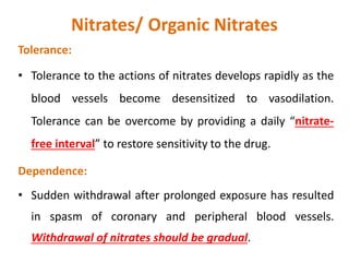 Nitrates/ Organic Nitrates
Tolerance:
• Tolerance to the actions of nitrates develops rapidly as the
blood vessels become desensitized to vasodilation.
Tolerance can be overcome by providing a daily “nitrate-
free interval” to restore sensitivity to the drug.
Dependence:
• Sudden withdrawal after prolonged exposure has resulted
in spasm of coronary and peripheral blood vessels.
Withdrawal of nitrates should be gradual.
 