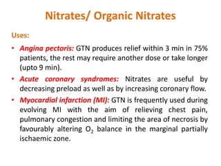 Nitrates/ Organic Nitrates
Uses:
• Angina pectoris: GTN produces relief within 3 min in 75%
patients, the rest may require another dose or take longer
(upto 9 min).
• Acute coronary syndromes: Nitrates are useful by
decreasing preload as well as by increasing coronary flow.
• Myocardial infarction (MI): GTN is frequently used during
evolving MI with the aim of relieving chest pain,
pulmonary congestion and limiting the area of necrosis by
favourably altering O2 balance in the marginal partially
ischaemic zone.
 