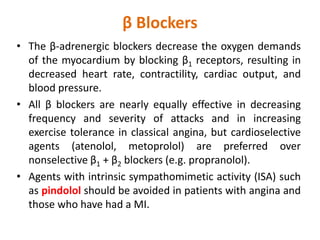 β Blockers
• The β-adrenergic blockers decrease the oxygen demands
of the myocardium by blocking β1 receptors, resulting in
decreased heart rate, contractility, cardiac output, and
blood pressure.
• All β blockers are nearly equally effective in decreasing
frequency and severity of attacks and in increasing
exercise tolerance in classical angina, but cardioselective
agents (atenolol, metoprolol) are preferred over
nonselective β1 + β2 blockers (e.g. propranolol).
• Agents with intrinsic sympathomimetic activity (ISA) such
as pindolol should be avoided in patients with angina and
those who have had a MI.
 