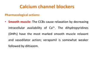 Calcium channel blockers
Pharmacological actions:
• Smooth muscle: The CCBs cause relaxation by decreasing
intracellular availability of Ca2+. The dihydropyridines
(DHPs) have the most marked smooth muscle relaxant
and vasodilator action; verapamil is somewhat weaker
followed by diltiazem.
 