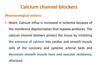 Calcium channel blockers
Pharmacological actions:
• Heart: Calcium influx is increased in ischemia because of
the membrane depolarization that hypoxia produces. The
calcium channel blockers protect the tissue by inhibiting
the entrance of calcium into cardiac and smooth muscle
cells of the coronary and systemic arterial beds and
decreases smooth muscle tone and vascular resistance,
afterload.
 