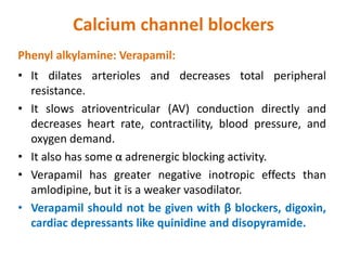 Calcium channel blockers
Phenyl alkylamine: Verapamil:
• It dilates arterioles and decreases total peripheral
resistance.
• It slows atrioventricular (AV) conduction directly and
decreases heart rate, contractility, blood pressure, and
oxygen demand.
• It also has some α adrenergic blocking activity.
• Verapamil has greater negative inotropic effects than
amlodipine, but it is a weaker vasodilator.
• Verapamil should not be given with β blockers, digoxin,
cardiac depressants like quinidine and disopyramide.
 