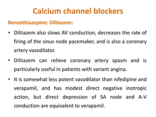 Calcium channel blockers
Benzothiazepine: Diltiazem:
• Diltiazem also slows AV conduction, decreases the rate of
firing of the sinus node pacemaker, and is also a coronary
artery vasodilator.
• Diltiazem can relieve coronary artery spasm and is
particularly useful in patients with variant angina.
• It is somewhat less potent vasodilator than nifedipine and
verapamil, and has modest direct negative inotropic
action, but direct depression of SA node and A-V
conduction are equivalent to verapamil.
 