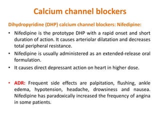 Calcium channel blockers
Dihydropyridine (DHP) calcium channel blockers: Nifedipine:
• Nifedipine is the prototype DHP with a rapid onset and short
duration of action. It causes arteriolar dilatation and decreases
total peripheral resistance.
• Nifedipine is usually administered as an extended-release oral
formulation.
• It causes direct depressant action on heart in higher dose.
• ADR: Frequent side effects are palpitation, flushing, ankle
edema, hypotension, headache, drowsiness and nausea.
Nifedipine has paradoxically increased the frequency of angina
in some patients.
 
