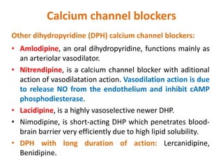 Calcium channel blockers
Other dihydropyridine (DPH) calcium channel blockers:
• Amlodipine, an oral dihydropyridine, functions mainly as
an arteriolar vasodilator.
• Nitrendipine, is a calcium channel blocker with aditional
action of vasodilatation action. Vasodilation action is due
to release NO from the endothelium and inhibit cAMP
phosphodiesterase.
• Lacidipine, is a highly vasoselective newer DHP.
• Nimodipine, is short-acting DHP which penetrates blood-
brain barrier very efficiently due to high lipid solubility.
• DPH with long duration of action: Lercanidipine,
Benidipine.
 