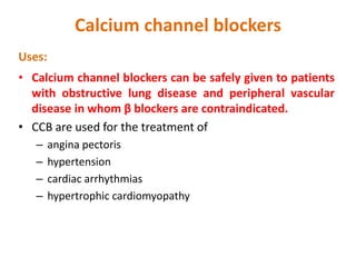 Calcium channel blockers
Uses:
• Calcium channel blockers can be safely given to patients
with obstructive lung disease and peripheral vascular
disease in whom β blockers are contraindicated.
• CCB are used for the treatment of
– angina pectoris
– hypertension
– cardiac arrhythmias
– hypertrophic cardiomyopathy
 