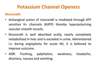 Potassium Channel Openers
Nicorandil:
• Antianginal action of nicorandil is mediated through ATP
sensitive K+ channels (KATP) thereby hyperpolarizing
vascular smooth muscle.
• Nicorandil is well absorbed orally, nearly completely
metabolized in liver and is excreted in urine. Administered
i.v. during angioplasty for acute MI, it is believed to
improve outcome.
• ADR: Flushing, palpitation, weakness, headache,
dizziness, nausea and vomiting.
 