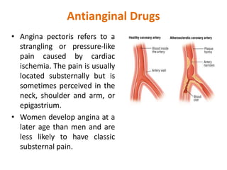 Antianginal Drugs
• Angina pectoris refers to a
strangling or pressure-like
pain caused by cardiac
ischemia. The pain is usually
located substernally but is
sometimes perceived in the
neck, shoulder and arm, or
epigastrium.
• Women develop angina at a
later age than men and are
less likely to have classic
substernal pain.
 