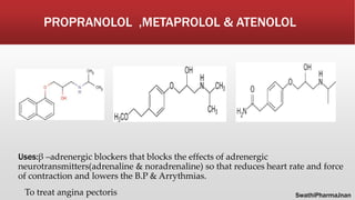 PROPRANOLOL ,METAPROLOL & ATENOLOL
Uses:β –adrenergic blockers that blocks the effects of adrenergic
neurotransmitters(adrenaline & noradrenaline) so that reduces heart rate and force
of contraction and lowers the B.P & Arrythmias.
To treat angina pectoris SwathiPharmaJnan
 