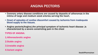 ANGINA PECTORIS
▪ Coronary artery disease conditions are caused by deposits of atheromas in the
intima of large and medium sized arteries serving the heart.
▪ Onset of episodes of cardiac discomfort caused by ischemia from inadequate
blood supply to the tissues.
▪ Angina pectoris(Angina),the principal symptom of ischemic heart disease ,is
characterized by a severe constricting pain in the chest
TYPES OF ANGINA:
1.Atherosclerotic angina
2.Stable angina
3.Unstable angina
4.Variant angina
SwathiPharmaJnan
 