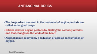 ANTIANGINAL DRUGS
▪ The drugs which are used in the treatment of angina pectoris are
called antianginal drugs.
▪ Nitrites relieves angina pectoris by dilating the coronary arteries
and that changes in the work of the heart.
▪ Anginal pain is relieved by a reduction of cardiac consumption of
oxygen.
SwathiPharmaJnan
 