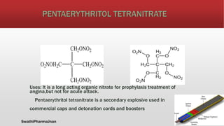 PENTAERYTHRITOL TETRANITRATE
Uses: It is a long acting organic nitrate for prophylaxis treatment of
angina,but not for acute attack.
Pentaerythritol tetranitrate is a secondary explosive used in
commercial caps and detonation cords and boosters
SwathiPharmaJnan
 